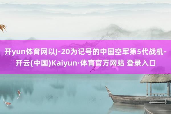 开yun体育网以J-20为记号的中国空军第5代战机-开云(中国)Kaiyun·体育官方网站 登录入口