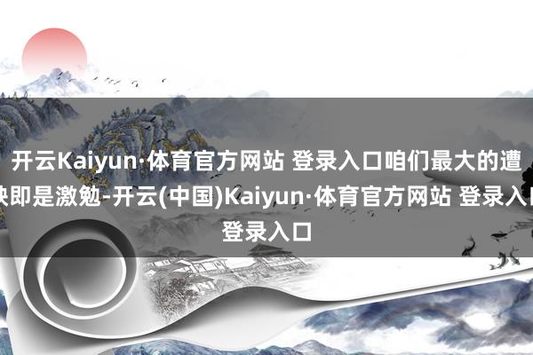 开云Kaiyun·体育官方网站 登录入口咱们最大的遭殃即是激勉-开云(中国)Kaiyun·体育官方网站 登录入口