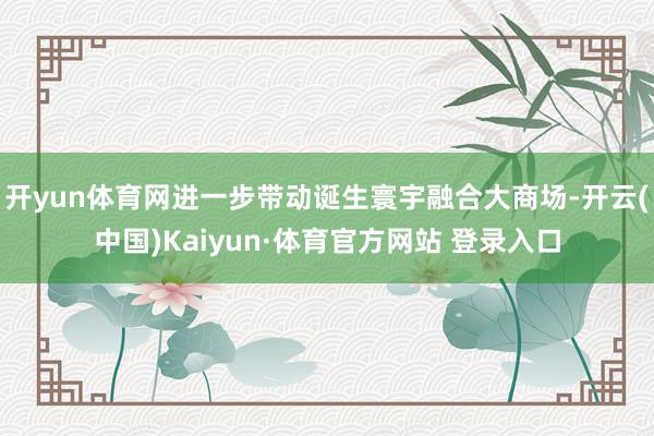 开yun体育网进一步带动诞生寰宇融合大商场-开云(中国)Kaiyun·体育官方网站 登录入口