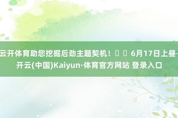 云开体育助您挖掘后劲主题契机！		6月17日上昼-开云(中国)Kaiyun·体育官方网站 登录入口