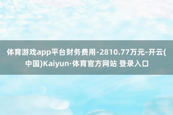 体育游戏app平台财务费用-2810.77万元-开云(中国)Kaiyun·体育官方网站 登录入口