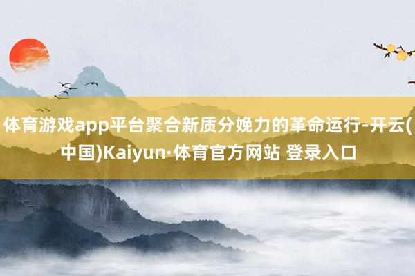 体育游戏app平台聚合新质分娩力的革命运行-开云(中国)Kaiyun·体育官方网站 登录入口