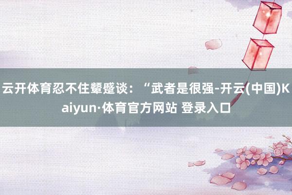云开体育忍不住颦蹙谈：“武者是很强-开云(中国)Kaiyun·体育官方网站 登录入口