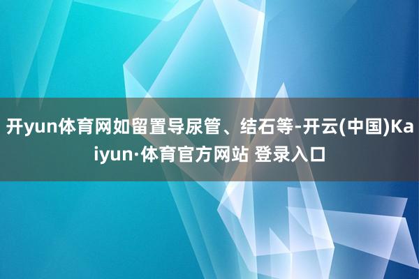 开yun体育网如留置导尿管、结石等-开云(中国)Kaiyun·体育官方网站 登录入口