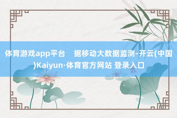 体育游戏app平台    据移动大数据监测-开云(中国)Kaiyun·体育官方网站 登录入口