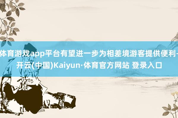 体育游戏app平台有望进一步为相差境游客提供便利-开云(中国)Kaiyun·体育官方网站 登录入口