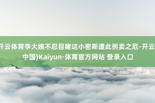 开云体育李大姨不忍目睹这小密斯遭此拐卖之厄-开云(中国)Kaiyun·体育官方网站 登录入口