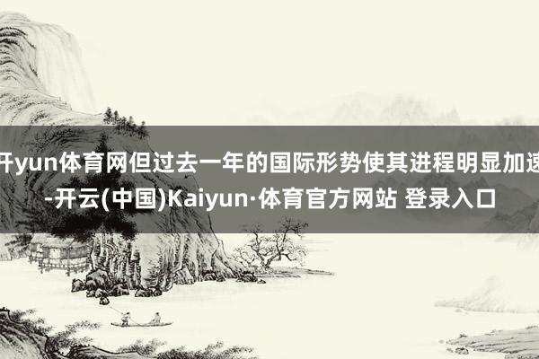 开yun体育网但过去一年的国际形势使其进程明显加速-开云(中国)Kaiyun·体育官方网站 登录入口