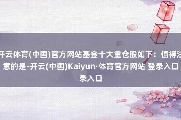 开云体育(中国)官方网站基金十大重仓股如下：值得注意的是-开云(中国)Kaiyun·体育官方网站 登录入口