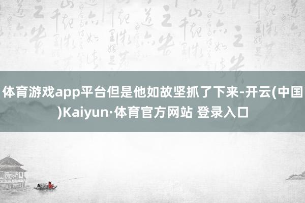 体育游戏app平台但是他如故坚抓了下来-开云(中国)Kaiyun·体育官方网站 登录入口