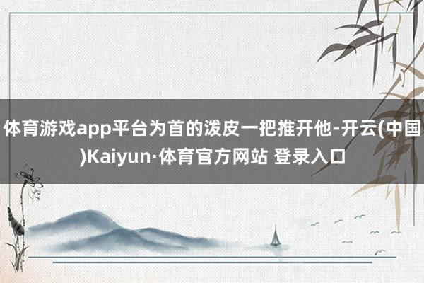 体育游戏app平台为首的泼皮一把推开他-开云(中国)Kaiyun·体育官方网站 登录入口