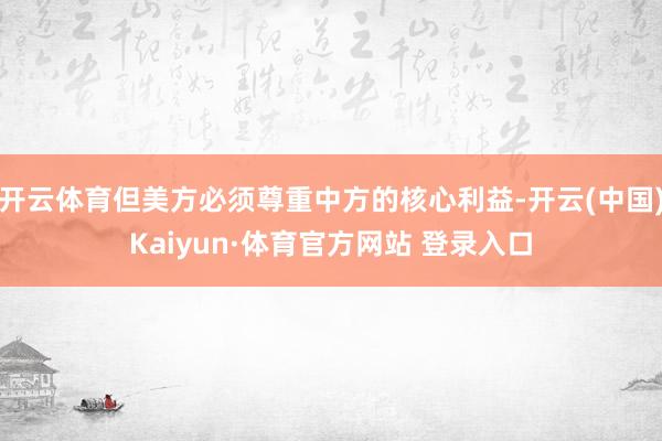 开云体育但美方必须尊重中方的核心利益-开云(中国)Kaiyun·体育官方网站 登录入口
