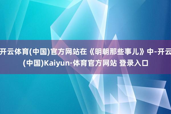 开云体育(中国)官方网站在《明朝那些事儿》中-开云(中国)Kaiyun·体育官方网站 登录入口