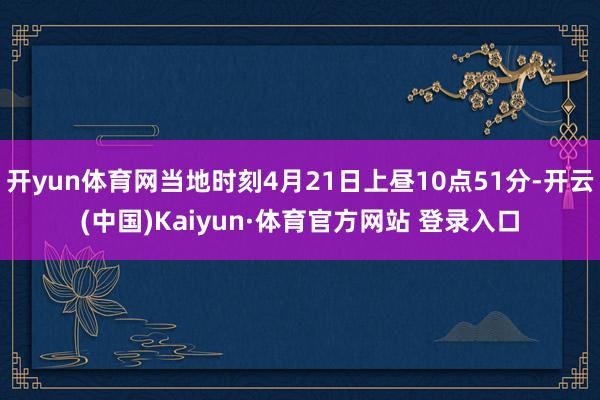 开yun体育网当地时刻4月21日上昼10点51分-开云(中国)Kaiyun·体育官方网站 登录入口