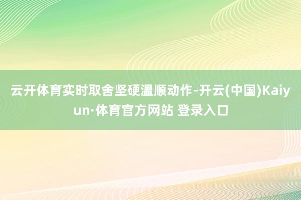 云开体育实时取舍坚硬温顺动作-开云(中国)Kaiyun·体育官方网站 登录入口