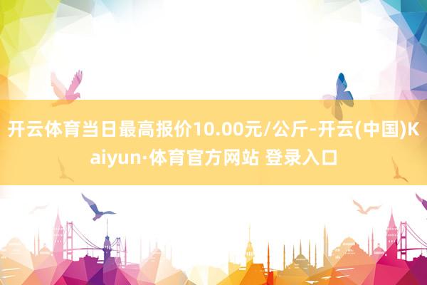 开云体育当日最高报价10.00元/公斤-开云(中国)Kaiyun·体育官方网站 登录入口