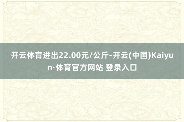 开云体育进出22.00元/公斤-开云(中国)Kaiyun·体育官方网站 登录入口