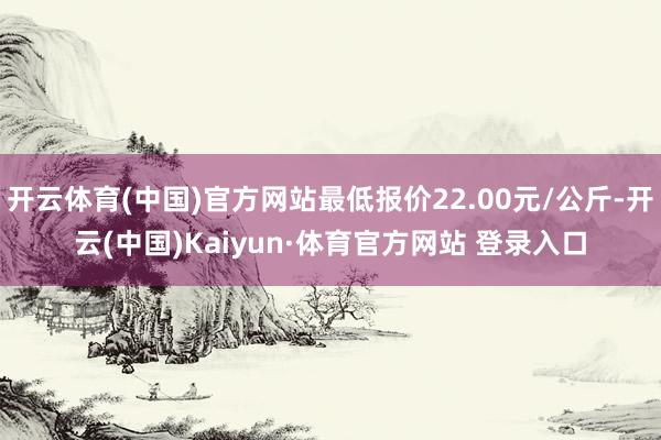 开云体育(中国)官方网站最低报价22.00元/公斤-开云(中国)Kaiyun·体育官方网站 登录入口