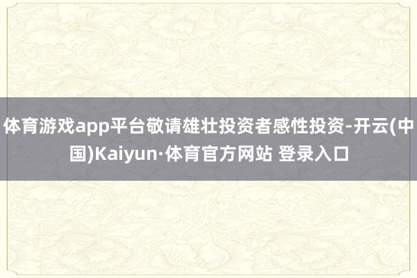 体育游戏app平台敬请雄壮投资者感性投资-开云(中国)Kaiyun·体育官方网站 登录入口