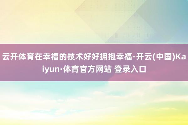 云开体育在幸福的技术好好拥抱幸福-开云(中国)Kaiyun·体育官方网站 登录入口