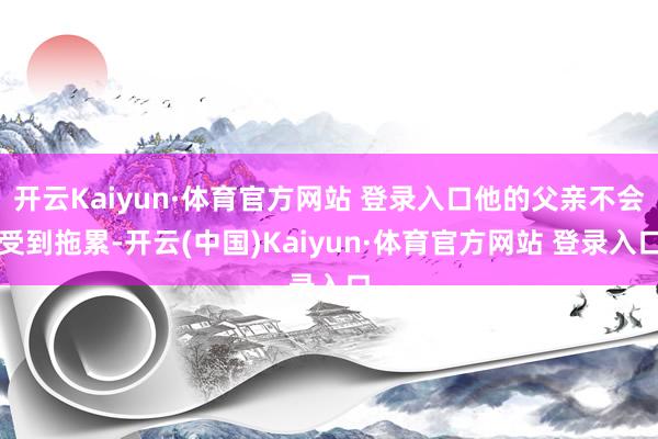 开云Kaiyun·体育官方网站 登录入口他的父亲不会受到拖累-开云(中国)Kaiyun·体育官方网站 登录入口