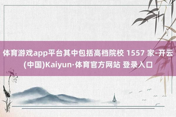 体育游戏app平台其中包括高档院校 1557 家-开云(中国)Kaiyun·体育官方网站 登录入口