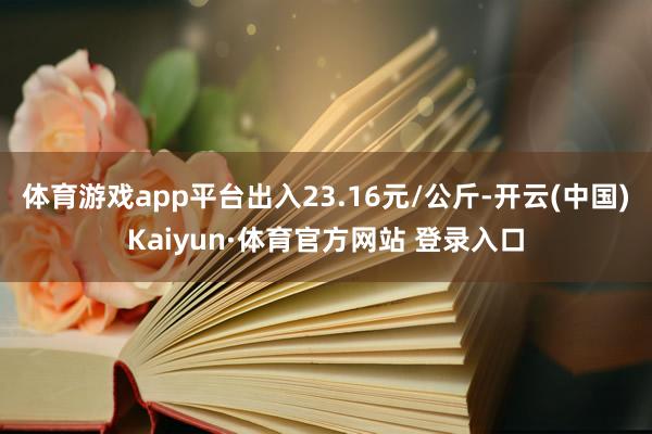 体育游戏app平台出入23.16元/公斤-开云(中国)Kaiyun·体育官方网站 登录入口