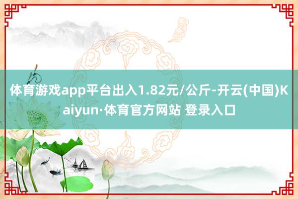 体育游戏app平台出入1.82元/公斤-开云(中国)Kaiyun·体育官方网站 登录入口