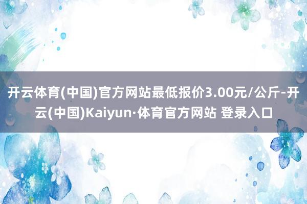 开云体育(中国)官方网站最低报价3.00元/公斤-开云(中国)Kaiyun·体育官方网站 登录入口