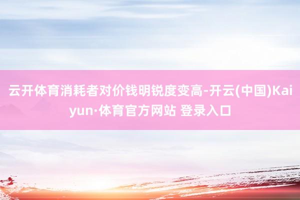 云开体育消耗者对价钱明锐度变高-开云(中国)Kaiyun·体育官方网站 登录入口