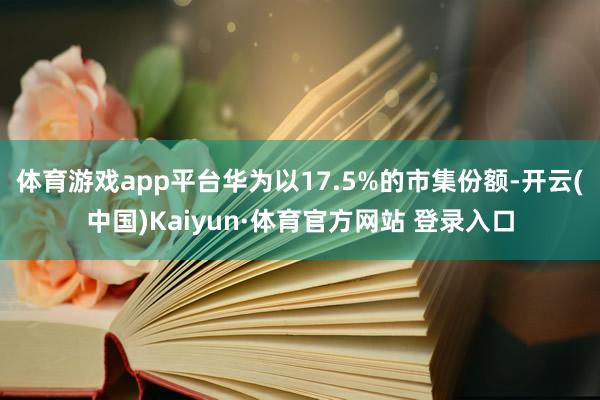 体育游戏app平台华为以17.5%的市集份额-开云(中国)Kaiyun·体育官方网站 登录入口