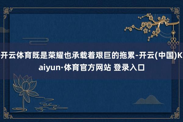 开云体育既是荣耀也承载着艰巨的拖累-开云(中国)Kaiyun·体育官方网站 登录入口