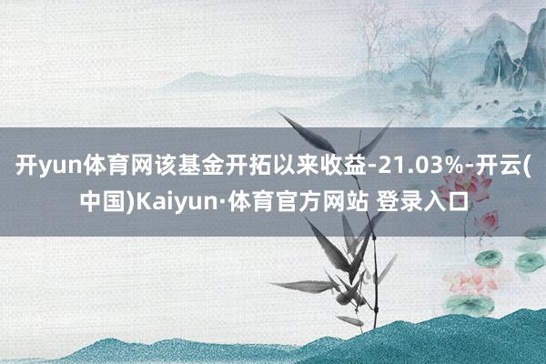 开yun体育网该基金开拓以来收益-21.03%-开云(中国)Kaiyun·体育官方网站 登录入口