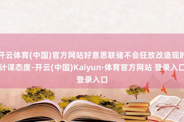 开云体育(中国)官方网站好意思联储不会狂放改造现时计谋态度-开云(中国)Kaiyun·体育官方网站 登录入口