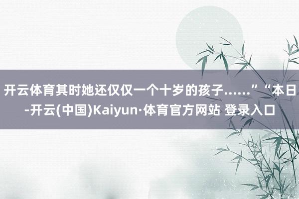 开云体育其时她还仅仅一个十岁的孩子......”“本日-开云(中国)Kaiyun·体育官方网站 登录入口