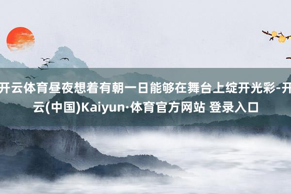 开云体育昼夜想着有朝一日能够在舞台上绽开光彩-开云(中国)Kaiyun·体育官方网站 登录入口