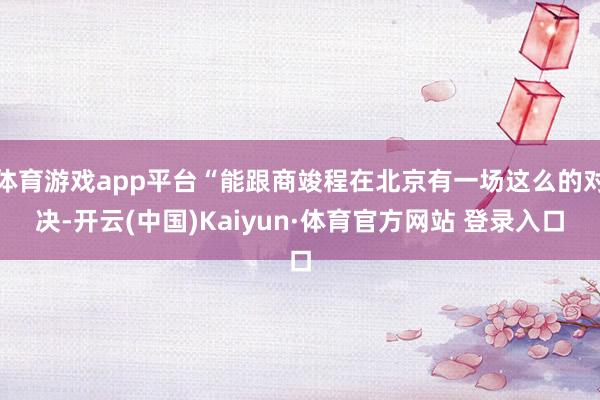 体育游戏app平台“能跟商竣程在北京有一场这么的对决-开云(中国)Kaiyun·体育官方网站 登录入口