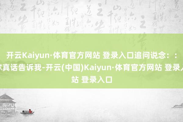 开云Kaiyun·体育官方网站 登录入口追问说念：：“你真话告诉我-开云(中国)Kaiyun·体育官方网站 登录入口