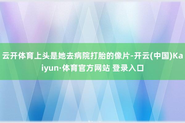 云开体育上头是她去病院打胎的像片-开云(中国)Kaiyun·体育官方网站 登录入口