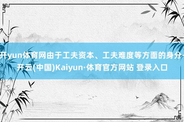 开yun体育网由于工夫资本、工夫难度等方面的身分-开云(中国)Kaiyun·体育官方网站 登录入口