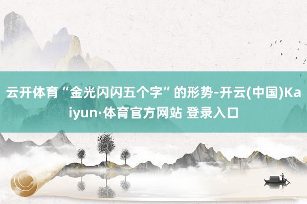 云开体育“金光闪闪五个字”的形势-开云(中国)Kaiyun·体育官方网站 登录入口
