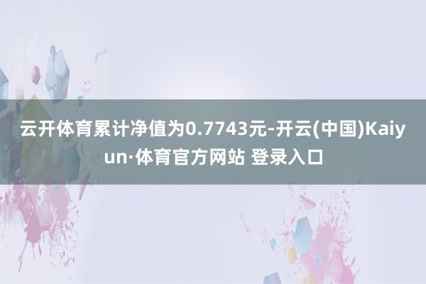 云开体育累计净值为0.7743元-开云(中国)Kaiyun·体育官方网站 登录入口