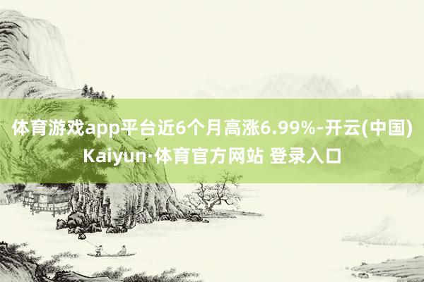体育游戏app平台近6个月高涨6.99%-开云(中国)Kaiyun·体育官方网站 登录入口