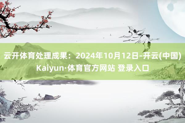 云开体育处理成果:2024年10月12日-开云(中国)Kaiyun·体育官方网站 登录入口
