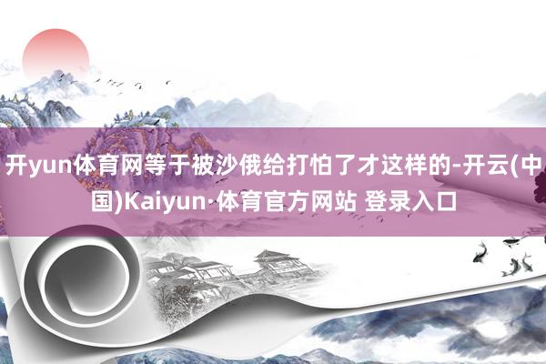 开yun体育网等于被沙俄给打怕了才这样的-开云(中国)Kaiyun·体育官方网站 登录入口