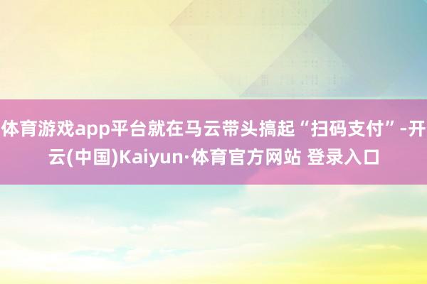 体育游戏app平台就在马云带头搞起“扫码支付”-开云(中国)Kaiyun·体育官方网站 登录入口