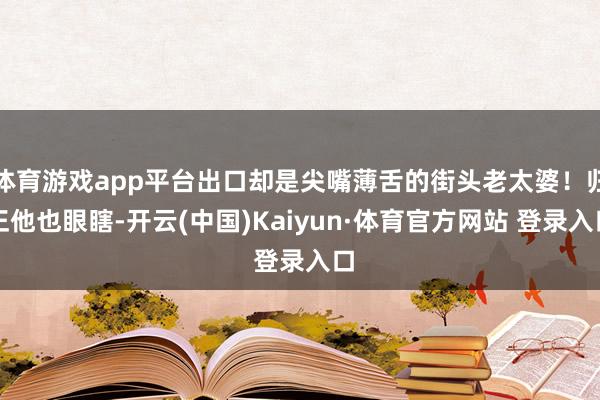 体育游戏app平台出口却是尖嘴薄舌的街头老太婆！归正他也眼瞎-开云(中国)Kaiyun·体育官方网站 登录入口
