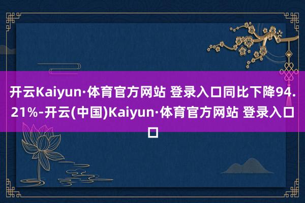 开云Kaiyun·体育官方网站 登录入口同比下降94.21%-开云(中国)Kaiyun·体育官方网站 登录入口