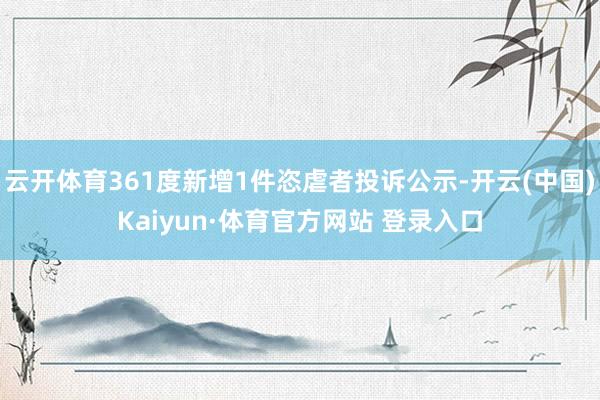 云开体育361度新增1件恣虐者投诉公示-开云(中国)Kaiyun·体育官方网站 登录入口