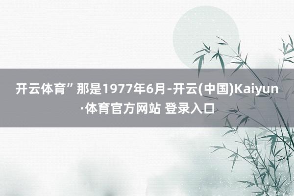 开云体育”那是1977年6月-开云(中国)Kaiyun·体育官方网站 登录入口